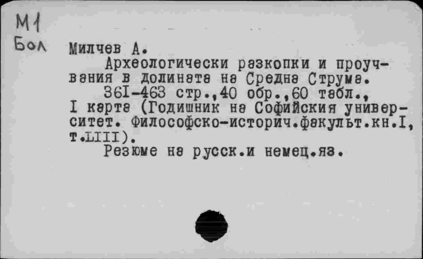 ﻿Ml Бол
Милчев А.
Археологически разкопки и проуч-В8НИЯ В Д0ЛИН8Т8 Н8 СрЄДН8 СТРУМ8.
361-463 стр.,40 обр.,60 табл., I карте (Годишник не Софийския универ-ситет. Философско-историч.фекульт.кн.І, T.LIII).
Резюме не русск.и немец.яз.